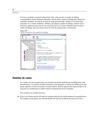 20
Capítulo 2
El Asesor estadístico mostrará información sobre cómo acceder al cuadro de diálogo
correspondiente al procedimiento adecuado y utilizar dicho cuadro de diálogo para obtener los
resultados deseados. Se trata de un tema de ayuda personalizado, basado en las selecciones
realizadas en el Asesor estadístico. Debido a que algunos cuadros de diálogo realizan varias
funciones, puede que haya más de una ruta de acceso en el Asesor estadístico para el mismo
cuadro de diálogo, pero las instrucciones del tema de ayuda pueden ser diferentes.
Figura 2-9
Temas de ayuda en los cuadros de diálogo
Estudios de casos
Los estudios de casos proporcionan una introducción global ampliamente detallada sobre cada
procedimiento. Los archivos de datos utilizados en los ejemplos se instalan con SPSS; por lo que
puede seguirlos a la hora de realizar el mismo análisis, desde la apertura del origen de datos y la
selección de variables para el análisis hasta la interpretación de los resultados.
Para acceder a los estudios de casos:
E Pulse con el botón derecho del ratón en cualquier tabla pivote creada mediante un procedimiento.
Por ejemplo, puede pulsar con el botón derecho del ratón en la tabla de frecuencias de Sexo.
 