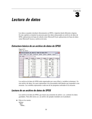Capítulo
3
Lectura de datos
Los datos se pueden introducir directamente en SPSS o importar desde diferentes orígenes.
En este capítulo se tratarán los procesos para leer datos almacenados en archivos de datos de
SPSS, aplicaciones de hojas de cálculo como Microsoft Excel, aplicaciones de bases de datos
como Microsoft Access y archivos de texto.
Estructura básica de un archivo de datos de SPSS
Figura 3-1
Editor de datos
Los archivos de datos de SPSS están organizados por casos (ﬁlas) y variables (columnas). En
este archivo de datos, los casos representan a los encuestados individuales que responden a una
encuesta. Las variables representan a cada una de las preguntas realizadas en la encuesta.
Lectura de un archivo de datos de SPSS
Los archivos de datos de SPSS, que tienen una extensión de archivo .sav, contiene los datos
guardados. Para abrir demo.sav, un archivo de ejemplo instalado con el producto:
E Elija en los menús:
Archivo
Abrir
Datos...
22
 