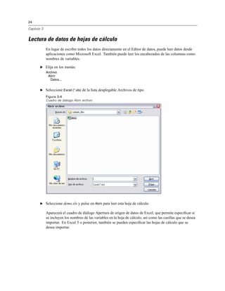 24
Capítulo 3
Lectura de datos de hojas de cálculo
En lugar de escribir todos los datos directamente en el Editor de datos, puede leer datos desde
aplicaciones como Microsoft Excel. También puede leer los encabezados de las columnas como
nombres de variables.
E Elija en los menús:
Archivo
Abrir
Datos...
E Seleccione Excel (*.xls) de la lista desplegable Archivos de tipo.
Figura 3-4
Cuadro de diálogo Abrir archivo
E Seleccione demo.xls y pulse en Abrir para leer esta hoja de cálculo.
Aparecerá el cuadro de diálogo Apertura de origen de datos de Excel, que permite especiﬁcar si
se incluyen los nombres de las variables en la hoja de cálculo, así como las casillas que se desea
importar. En Excel 5 o posterior, también se pueden especiﬁcar las hojas de cálculo que se
desea importar.
 