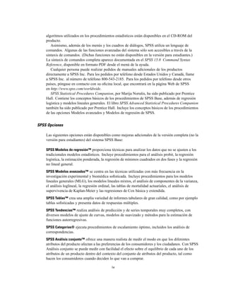 algoritmos utilizados en los procedimientos estadísticos están disponibles en el CD-ROM del
producto.
Asimismo, además de los menús y los cuadros de diálogos, SPSS utiliza un lenguaje de
comandos. Algunas de las funciones avanzadas del sistema sólo son accesibles a través de la
sintaxis de comandos. (Dichas funciones no están disponibles en la versión para estudiantes.)
La sintaxis de comandos completa aparece documentada en el SPSS 15.0 Command Syntax
Reference, disponible en formato PDF desde el menú de la ayuda.
Cualquier persona puede realizar pedidos de manuales adicionales de los productos
directamente a SPSS Inc. Para los pedidos por teléfono desde Estados Unidos y Canadá, llame
a SPSS Inc. al número de teléfono 800-543-2185. Para los pedidos por teléfono desde otros
países, póngase en contacto con su oﬁcina local, que encontrará en la página Web de SPSS
en http://www.spss.com/worldwide.
SPSS Statistical Procedures Companion, por Marija Norušis, ha sido publicado por Prentice
Hall. Contiene los conceptos básicos de los procedimientos de SPSS Base, además de regresión
logística y modelos lineales generales. El libro SPSS Advanced Statistical Procedures Companion
también ha sido publicado por Prentice Hall. Incluye los conceptos básicos de los procedimientos
de las opciones Modelos avanzados y Modelos de regresión de SPSS.
SPSS Opciones
Las siguientes opciones están disponibles como mejoras adicionales de la versión completa (no la
versión para estudiantes) del sistema SPSS Base:
SPSS Modelos de regresión™ proporciona técnicas para analizar los datos que no se ajusten a los
tradicionales modelos estadísticos. Incluye procedimientos para el análisis probit, la regresión
logística, la estimación ponderada, la regresión de mínimos cuadrados en dos fases y la regresión
no lineal general.
SPSS Modelos avanzados™ se centra en las técnicas utilizadas con más frecuencia en la
investigación experimental y biomédica soﬁsticada. Incluye procedimientos para los modelos
lineales generales (MLG), los modelos lineales mixtos, el análisis de componentes de la varianza,
el análisis loglineal, la regresión ordinal, las tablas de mortalidad actuariales, el análisis de
supervivencia de Kaplan-Meier y las regresiones de Cox básica y extendida.
SPSS Tablas™ crea una amplia variedad de informes tabulares de gran calidad, como por ejemplo
tablas soﬁsticadas y presenta datos de respuestas múltiples.
SPSS Tendencias™ realiza análisis de predicción y de series temporales muy completos, con
diversos modelos de ajuste de curvas, modelos de suavizado y métodos para la estimación de
funciones autorregresivas.
SPSS Categorías® ejecuta procedimientos de escalamiento óptimo, incluidos los análisis de
correspondencias.
SPSS Análisis conjunto™ ofrece una manera realista de medir el modo en que los diferentes
atributos del producto afectan a las preferencias de los consumidores y los ciudadanos. Con SPSS
Análisis conjunto se puede medir con facilidad el efecto sobre el equilibrio de cada uno de los
atributos de un producto dentro del contexto del conjunto de atributos del producto, tal como
hacen los consumidores cuando deciden lo que van a comprar.
iv
 