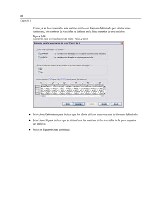 36
Capítulo 3
Como ya se ha comentado, este archivo utiliza un formato delimitado por tabulaciones.
Asimismo, los nombres de variables se deﬁnen en la línea superior de este archivo.
Figura 3-18
Asistente para la importación de texto: Paso 2 de 6
E Seleccione Delimitadas para indicar que los datos utilizan una estructura de formato delimitado.
E Seleccione Sí para indicar que se deben leer los nombres de las variables de la parte superior
del archivo.
E Pulse en Siguiente para continuar.
 