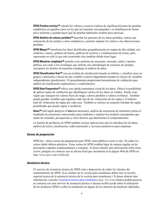 SPSS Pruebas exactas™ calcula los valores p exactos (valores de signiﬁcación) para las pruebas
estadísticas en aquellos casos en los que las muestras son pequeñas o se distribuyen de forma
poco uniforme y puedan hacer que las pruebas habituales resulten poco precisas.
SPSS Análisis de valores perdidos™ describe los patrones de los datos perdidos, realiza una
estimación de las medias y otros estadísticos y permite imputar los valores a las observaciones
perdidas.
SPSS Mapas™ transforma los datos distribuidos geográﬁcamente en mapas de alta calidad, con
símbolos, colores, gráﬁcos de barras, gráﬁcos de sectores y combinaciones de temas, para
representar no sólo lo que está ocurriendo sino también dónde tiene lugar.
SPSS Muestras complejas™ permite a los analistas de encuestas, mercado, salud y opinión
pública, así como a los sociólogos que utilizan una metodología de encuesta de ejemplo,
incorporar los diseños de muestras complejas al análisis de datos.
SPSS Classification Tree™ crea un modelo de clasiﬁcación basado en árboles, y clasiﬁca casos en
grupos o pronostica valores de una variable (criterio) dependiente basada en valores de variables
independientes (predictores). El procedimiento proporciona herramientas de validación para
análisis de clasiﬁcación exploratorios y conﬁrmatorios.
SPSS Data Preparation™ ofrece una rápida instantánea visual de los datos. Ofrece la posibilidad
de aplicar reglas de validación que identiﬁquen valores de los datos no válidos. Puede crear
reglas que marquen los valores fuera de rango, valores perdidos o valores en blanco. También
puede guardar variables que registren cada una de las violaciones de las reglas y el número
total de violaciones de reglas por cada caso. También se incluye un conjunto limitado de reglas
predeﬁnidas que puede copiar o modiﬁcar.
Amos™ (del inglés analysis of moment structures, análisis de estructuras de momento) utiliza el
modelado de ecuaciones estructurales para conﬁrmar y explicar los modelos conceptuales que
tratan las actitudes, percepciones y otros factores que determinan el comportamiento.
La familia de productos de SPSS también incluye aplicaciones para la introducción de datos,
análisis de textos, clasiﬁcación, redes neuronales y servicios predictivos para empresas.
Cursos de preparación
SPSS Inc. ofrece cursos de preparación para SPSS, tanto públicos como in situ. En todos los
cursos habrá talleres prácticos. Estos cursos de SPSS tendrán lugar de manera regular en las
principales capitales estadounidenses y europeas. Si desea obtener más información sobre estos
cursos, póngase en contacto con su oﬁcina local que encontrará en la página Web de SPSS en
http://www.spss.com/worldwide.
Asistencia técnica
El servicio de asistencia técnica de SPSS está a disposición de todos los clientes del
mantenimiento de SPSS. (Los clientes de la versión para estudiantes deben leer la sección
especial acerca de la asistencia técnica de la versión para estudiantes.) Si desea obtener más
información, consulte Asistencia técnica para estudiantes en p. vii.) Los clientes podrán ponerse
en contacto con este servicio de asistencia técnica si desean recibir ayuda sobre la utilización
de los productos SPSS o sobre la instalación en alguno de los entornos de hardware admitidos.
v
 