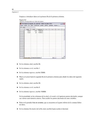 44
Capítulo 4
Empiece a introducir datos en la primera ﬁla de la primera columna.
Figura 4-2
Valores introducidos en Vista de datos
E En la columna edad, escriba 55.
E En la columna ecivil, escriba 1.
E En la columna ingresos, escriba 72000.
E Mueva el cursor hasta la segunda ﬁla de la primera columna para añadir los datos del siguiente
sujeto.
E En la columna edad, escriba 53.
E En la columna ecivil, escriba 0.
E En la columna ingresos, escriba 153000.
En la actualidad, en las columnas de la edad y el estado civil aparecen puntos decimales, aunque
sus valores sean números enteros. Para ocultar los puntos decimales de estas variables:
E Pulse en la pestaña Vista de variables, que se encuentra en la parte inferior de la ventana Editor
de datos.
E En la columna Decimales de la ﬁla edad, escriba 0 para ocultar el decimal.
 