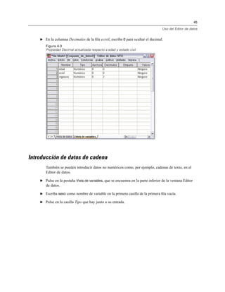 45
Uso del Editor de datos
E En la columna Decimales de la ﬁla ecivil, escriba 0 para ocultar el decimal.
Figura 4-3
Propiedad Decimal actualizada respecto a edad y estado civil
Introducción de datos de cadena
También se pueden introducir datos no numéricos como, por ejemplo, cadenas de texto, en el
Editor de datos.
E Pulse en la pestaña Vista de variables, que se encuentra en la parte inferior de la ventana Editor
de datos.
E Escriba sexo como nombre de variable en la primera casilla de la primera ﬁla vacía.
E Pulse en la casilla Tipo que hay junto a su entrada.
 