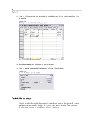 46
Capítulo 4
E Pulse en el botón que hay a la derecha de la casilla Tipo para abrir el cuadro de diálogo Tipo
de variable.
Figura 4-4
Botón que se muestra en la casilla para sexo
E Seleccione Cadena para especiﬁcar el tipo de variable.
E Pulse en Aceptar para guardar la selección y volver al Editor de datos.
Figura 4-5
Cuadro de diálogo Tipo de variable
Definición de datos
Además de deﬁnir los tipos de datos, también puede deﬁnir etiquetas descriptivas de variable
y etiquetas de valor para los nombres de variables y los valores de datos. Estas etiquetas
descriptivas se emplean en los gráﬁcos e informes estadísticos.
 