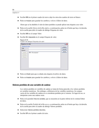 54
Capítulo 4
E Escriba 999 en el primer cuadro de texto u deje los otros dos cuadros de texto en blanco.
E Pulse en Aceptar para guardar los cambios y volver a Editor de datos.
Ahora que se ha añadido el valor de datos perdidos se puede aplicar una etiqueta a ese valor.
E Pulse en la casilla Valores de la ﬁla edad y, a continuación, pulse en el botón que hay a la derecha
de la casilla para abrir el cuadro de diálogo Etiquetas de valor.
E Escriba 999 en el campo Valor.
E Escriba Sin respuesta en el campo Etiqueta de valor.
Figura 4-14
Cuadro de diálogo Etiquetas de valor
E Pulse en Añadir para que se añada esta etiqueta al archivo de datos.
E Pulse en Aceptar para guardar los cambios y volver a Editor de datos.
Valores perdidos de una variable de cadena
Los valores perdidos en variables de cadena se tratan de forma parecida a los valores perdidos
en variables numéricas. Sin embargo, a diferencia de las variables numéricas, los campos
vacíos de las variables de cadena no se consideran perdidos por el sistema. En lugar de eso, se
interpretan como una cadena vacía.
E Pulse en la pestaña Vista de variables, que se encuentra en la parte inferior de la ventana Editor
de datos.
E Pulse en la casilla Perdido de la ﬁla sexo y, a continuación, pulse en el botón que hay a la derecha
de la casilla para abrir el cuadro de diálogo Valores perdidos.
E Seleccione Valores perdidos discretos.
E Escriba SR en el primer cuadro de texto.
 