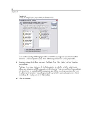 60
Capítulo 4
Figura 4-20
Cuadro de diálogo Definir propiedades de variables inicial
En el cuadro de diálogo Deﬁnir propiedades de variables inicial, puede seleccionar variables
nominales u ordinales para las cuales desee deﬁnir etiquetas de valor y otras propiedades.
E Arrastre y coloque desde Tiene ordenador [pc] hasta Tiene Video [video] a la lista Variables
para explorar.
Puede que observe que los iconos de nivel de medición de todas las variables seleccionadas
indican que se trata de variables de escala, y no de categoría. Todas las variables seleccionadas en
este ejemplo son en realidad variables categóricas que utilizan los valores numéricos 0 y 1 para
No y Sí, respectivamente; y una de las propiedades de variables que modiﬁcaremos con Deﬁnir
propiedades de variables será el nivel de medida.
E Pulse en Continuar.
 