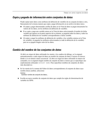 67
Trabajo con varios orígenes de datos
Copia y pegado de información entre conjuntos de datos
Puede copiar tanto datos como atributos de deﬁnición de variables de un conjunto de datos a otro,
básicamente de la misma manera que copia y pega información en un archivo de datos único.
Al copiar y pegar determinadas casillas de datos en la Vista de datos se pegan únicamente los
valores de los datos, sin los atributos de deﬁnición de variables.
Si se copia y pega una variable entera en la Vista de datos seleccionando el nombre de dicha
variable que aparece en la parte superior de la columna, se pegarán todos los datos y todos los
atributos de deﬁnición de variables correspondientes a dicha variable.
Al copiar y pegar los atributos de deﬁnición de variables o las variables enteras en la Vista
de variables, se pegarán los atributos seleccionados (o toda la deﬁnición de la variable)
pero no se pegará ningún valor de los datos.
Cambio del nombre de los conjuntos de datos
Al abrir un origen de datos utilizando los menús y los cuadros de diálogo, se le asignará
automáticamente a cada origen de datos un nombre de conjunto de datos Conjunto de datosn,
donde n es un número entero secuencial. Al abrir un origen de datos utilizando la sintaxis de
comandos, no se asignará ningún nombre de conjunto de datos a menos que se especiﬁque uno
explícitamente utilizando DATASET NAME. Para especiﬁcar nombres de conjuntos de datos
más descriptivos:
E En los menús de la ventana del Editor de datos correspondientes al conjunto de datos cuyo
nombre desea cambiar, seleccione:
Archivo
Cambiar nombre de conjunto de datos...
E Escriba un nuevo nombre de conjunto de datos que cumpla las reglas de denominación de
variables de SPSS.
 
