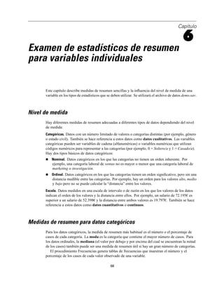 Capítulo
6
Examen de estadísticos de resumen
para variables individuales
Este capítulo describe medidas de resumen sencillas y la inﬂuencia del nivel de medida de una
variable en los tipos de estadísticos que se deben utilizar. Se utilizará el archivo de datos demo.sav.
Nivel de medida
Hay diferentes medidas de resumen adecuadas a diferentes tipos de datos dependiendo del nivel
de medida:
Categóricas. Datos con un número limitado de valores o categorías distintas (por ejemplo, género
o estado civil). También se hace referencia a estos datos como datos cualitativos. Las variables
categóricas pueden ser variables de cadena (alfanuméricas) o variables numéricas que utilizan
códigos numéricos para representar a las categorías (por ejemplo, 0 = Soltero/a y 1 = Casado/a).
Hay dos tipos básicos de datos categóricos:
Nominal. Datos categóricos en los que las categorías no tienen un orden inherente. Por
ejemplo, una categoría laboral de ventas no es mayor o menor que una categoría laboral de
marketing o investigación.
Ordinal. Datos categóricos en los que las categorías tienen un orden signiﬁcativo, pero sin una
distancia medible entre las categorías. Por ejemplo, hay un orden para los valores alto, medio
y bajo pero no se puede calcular la “distancia” entre los valores.
Escala. Datos medidos en una escala de intervalo o de razón en los que los valores de los datos
indican el orden de los valores y la distancia entre ellos. Por ejemplo, un salario de 72.195€ es
superior a un salario de 52.398€ y la distancia entre ambos valores es 19.797€. También se hace
referencia a estos datos como datos cuantitativos o continuos.
Medidas de resumen para datos categóricos
Para los datos categóricos, la medida de resumen más habitual es el número o el porcentaje de
casos de cada categoría. La moda es la categoría que contiene el mayor número de casos. Para
los datos ordinales, la mediana (el valor por debajo y por encima del cual se encuentran la mitad
de los casos) también puede ser una medida de resumen útil si hay un gran número de categorías.
El procedimiento Frecuencias genera tablas de frecuencias que muestran el número y el
porcentaje de los casos de cada valor observado de una variable.
68
 
