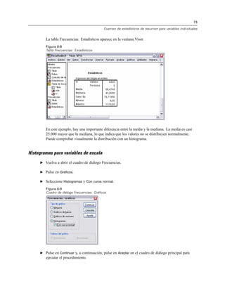 73
Examen de estadísticos de resumen para variables individuales
La tabla Frecuencias: Estadísticos aparece en la ventana Visor.
Figura 6-8
Tabla Frecuencias: Estadísticos
En este ejemplo, hay una importante diferencia entre la media y la mediana. La media es casi
25.000 mayor que la mediana, lo que indica que los valores no se distribuyen normalmente.
Puede comprobar visualmente la distribución con un histograma.
Histogramas para variables de escala
E Vuelva a abrir el cuadro de diálogo Frecuencias.
E Pulse en Gráficos.
E Seleccione Histogramas y Con curva normal.
Figura 6-9
Cuadro de diálogo Frecuencias: Gráficos
E Pulse en Continuar y, a continuación, pulse en Aceptar en el cuadro de diálogo principal para
ejecutar el procedimiento.
 
