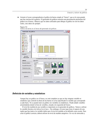 77
Creación y edición de gráficos
E Arrastre el icono correspondiente al gráﬁco de barras simple al “lienzo”, que es la zona grande
que hay encima de la galería. El generador de gráﬁcos muestra una presentación preliminar del
gráﬁco en el lienzo. Observe que los datos utilizados para dibujar el gráﬁco no son los datos
reales, sino datos de ejemplo.
Figura 7-2
Gráfico de barras en el lienzo del generador de gráficos
Definición de variables y estadísticos
Aunque hay un gráﬁco en el lienzo, no está completo ya que no hay ninguna variable ni
estadístico que controle la altura de las barras ni se ha especiﬁcado la variable que corresponde
a cada barra. No se puede tener un gráﬁco sin variables ni estadísticos. Puede añadir variables
arrastrándolas desde la lista de variables, situada a la izquierda del lienzo.
El nivel de medida de una variable es importante en el generador de gráﬁcos. Vamos a utilizar
la variable Satisfacción laboral en el eje x. Sin embargo, el icono (que tiene el aspecto de una
regla) que hay junto a la variable indica que el nivel de medida se ha deﬁnido como escala. Para
crear el gráﬁco correcto, deberá utilizar un nivel de medida categórico. En vez de retroceder y
 