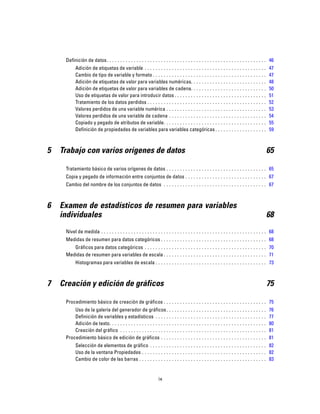 Definición de datos. . . . . . . . . . . . . . . . . . . . . . . . . . . . . . . . . . . . . . . . . . . . . . . . . . . . . . . . . . . 46
Adición de etiquetas de variable . . . . . . . . . . . . . . . . . . . . . . . . . . . . . . . . . . . . . . . . . . . . . 47
Cambio de tipo de variable y formato . . . . . . . . . . . . . . . . . . . . . . . . . . . . . . . . . . . . . . . . . . 47
Adición de etiquetas de valor para variables numéricas. . . . . . . . . . . . . . . . . . . . . . . . . . . . 48
Adición de etiquetas de valor para variables de cadena. . . . . . . . . . . . . . . . . . . . . . . . . . . . 50
Uso de etiquetas de valor para introducir datos . . . . . . . . . . . . . . . . . . . . . . . . . . . . . . . . . . 51
Tratamiento de los datos perdidos . . . . . . . . . . . . . . . . . . . . . . . . . . . . . . . . . . . . . . . . . . . . 52
Valores perdidos de una variable numérica . . . . . . . . . . . . . . . . . . . . . . . . . . . . . . . . . . . . . 53
Valores perdidos de una variable de cadena . . . . . . . . . . . . . . . . . . . . . . . . . . . . . . . . . . . . 54
Copiado y pegado de atributos de variable. . . . . . . . . . . . . . . . . . . . . . . . . . . . . . . . . . . . . . 55
Definición de propiedades de variables para variables categóricas . . . . . . . . . . . . . . . . . . . 59
5 Trabajo con varios orígenes de datos 65
Tratamiento básico de varios orígenes de datos . . . . . . . . . . . . . . . . . . . . . . . . . . . . . . . . . . . . . 65
Copia y pegado de información entre conjuntos de datos . . . . . . . . . . . . . . . . . . . . . . . . . . . . . . 67
Cambio del nombre de los conjuntos de datos . . . . . . . . . . . . . . . . . . . . . . . . . . . . . . . . . . . . . . 67
6 Examen de estadísticos de resumen para variables
individuales 68
Nivel de medida . . . . . . . . . . . . . . . . . . . . . . . . . . . . . . . . . . . . . . . . . . . . . . . . . . . . . . . . . . . . . 68
Medidas de resumen para datos categóricos . . . . . . . . . . . . . . . . . . . . . . . . . . . . . . . . . . . . . . . 68
Gráficos para datos categóricos . . . . . . . . . . . . . . . . . . . . . . . . . . . . . . . . . . . . . . . . . . . . . 70
Medidas de resumen para variables de escala . . . . . . . . . . . . . . . . . . . . . . . . . . . . . . . . . . . . . . 71
Histogramas para variables de escala . . . . . . . . . . . . . . . . . . . . . . . . . . . . . . . . . . . . . . . . . 73
7 Creación y edición de gráficos 75
Procedimiento básico de creación de gráficos . . . . . . . . . . . . . . . . . . . . . . . . . . . . . . . . . . . . . . 75
Uso de la galería del generador de gráficos. . . . . . . . . . . . . . . . . . . . . . . . . . . . . . . . . . . . . 76
Definición de variables y estadísticos . . . . . . . . . . . . . . . . . . . . . . . . . . . . . . . . . . . . . . . . . 77
Adición de texto. . . . . . . . . . . . . . . . . . . . . . . . . . . . . . . . . . . . . . . . . . . . . . . . . . . . . . . . . . 80
Creación del gráfico . . . . . . . . . . . . . . . . . . . . . . . . . . . . . . . . . . . . . . . . . . . . . . . . . . . . . . 81
Procedimiento básico de edición de gráficos . . . . . . . . . . . . . . . . . . . . . . . . . . . . . . . . . . . . . . . 81
Selección de elementos de gráfico . . . . . . . . . . . . . . . . . . . . . . . . . . . . . . . . . . . . . . . . . . . 82
Uso de la ventana Propiedades . . . . . . . . . . . . . . . . . . . . . . . . . . . . . . . . . . . . . . . . . . . . . . 82
Cambio de color de las barras . . . . . . . . . . . . . . . . . . . . . . . . . . . . . . . . . . . . . . . . . . . . . . . 83
ix
 