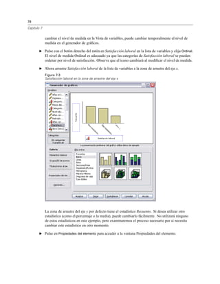 78
Capítulo 7
cambiar el nivel de medida en la Vista de variables, puede cambiar temporalmente el nivel de
medida en el generador de gráﬁcos.
E Pulse con el botón derecho del ratón en Satisfacción laboral en la lista de variables y elija Ordinal.
El nivel de medida Ordinal es adecuado ya que las categorías de Satisfacción laboral se pueden
ordenar por nivel de satisfacción. Observe que el icono cambiará al modiﬁcar el nivel de medida.
E Ahora arrastre Satisfacción laboral de la lista de variables a la zona de arrastre del eje x.
Figura 7-3
Satisfacción laboral en la zona de arrastre del eje x
La zona de arrastre del eje y por defecto tiene el estadístico Recuento. Si desea utilizar otro
estadístico (como el porcentaje o la media), puede cambiarlo fácilmente. No utilizará ninguno
de estos estadísticos en este ejemplo, pero examinaremos el proceso necesario por si necesita
cambiar este estadístico en otro momento.
E Pulse en Propiedades del elemento para acceder a la ventana Propiedades del elemento.
 