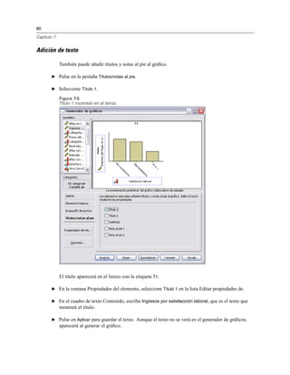 80
Capítulo 7
Adición de texto
También puede añadir títulos y notas al pie al gráﬁco.
E Pulse en la pestaña Títulos/notas al pie.
E Seleccione Título 1.
Figura 7-5
Título 1 mostrado en el lienzo
El título aparecerá en el lienzo con la etiqueta T1.
E En la ventana Propiedades del elemento, seleccione Título 1 en la lista Editar propiedades de.
E En el cuadro de texto Contenido, escriba Ingresos por satisfacción laboral, que es el texto que
mostrará el título.
E Pulse en Aplicar para guardar el texto. Aunque el texto no se verá en el generador de gráﬁcos,
aparecerá al generar el gráﬁco.
 