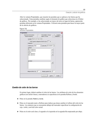 83
Creación y edición de gráficos
Abre la ventana Propiedades, que muestra las pestañas que se aplican a las barras que ha
seleccionado. Estas pestañas cambian según el elemento de gráﬁco que selecciona en el Editor
de gráﬁcos. Por ejemplo, si ha seleccionado un marco de texto en lugar de barras, aparecerán
pestañas diferentes en la ventana Propiedades. Utilizará estas pestañas para hacer la mayor parte
de la edición de gráﬁcos.
Figura 7-8
Ventana Propiedades
Cambio de color de las barras
En primer lugar, deberá cambiar el color de las barras. Los atributos de color de los elementos
gráﬁcos (sin incluir líneas y marcadores) se especiﬁcan en la pestaña Relleno y borde.
E Pulse en la pestaña Relleno y borde.
E Pulse en el marcador junto a Relleno para indicar que desea cambiar el relleno del color de las
barras. Los números que se encuentran debajo del marcador especiﬁcan la conﬁguración de
rojo, verde y azul del color actual.
E Pulse en el color azul claro, el segundo a la izquierda en la segunda ﬁla empezando por abajo.
 