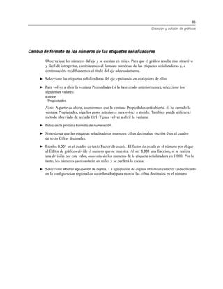 85
Creación y edición de gráficos
Cambio de formato de los números de las etiquetas señalizadoras
Observe que los números del eje y se escalan en miles. Para que el gráﬁco resulte más atractivo
y fácil de interpretar, cambiaremos el formato numérico de las etiquetas señalizadoras y, a
continuación, modiﬁcaremos el título del eje adecuadamente.
E Seleccione las etiquetas señalizadoras del eje y pulsando en cualquiera de ellas.
E Para volver a abrir la ventana Propiedades (si la ha cerrado anteriormente), seleccione los
siguientes valores:
Edición
Propiedades
Nota: A partir de ahora, asumiremos que la ventana Propiedades está abierta. Si ha cerrado la
ventana Propiedades, siga los pasos anteriores para volver a abrirla. También puede utilizar el
método abreviado de teclado Ctrl+T para volver a abrir la ventana.
E Pulse en la pestaña Formato de numeración.
E Si no desea que las etiquetas señalizadoras muestren cifras decimales, escriba 0 en el cuadro
de texto Cifras decimales.
E Escriba 0,001 en el cuadro de texto Factor de escala. El factor de escala es el número por el que
el Editor de gráﬁcos divide el número que se muestra. Al ser 0,001 una fracción, si se realiza
una división por este valor, aumentarán los números de la etiqueta señalizadora en 1.000. Por lo
tanto, los números ya no estarán en miles y se perderá la escala.
E Seleccione Mostrar agrupación de dígitos. La agrupación de dígitos utiliza un carácter (especiﬁcado
en la conﬁguración regional de su ordenador) para marcar las cifras decimales en el número.
 