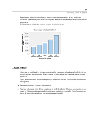 87
Creación y edición de gráficos
Las etiquetas señalizadoras reﬂejan el nuevo formato de numeración: no hay posiciones
decimales, los números ya no están a escala y cada posición de millar se especiﬁca con un carácter.
Figura 7-12
Gráfico de barras editado que muestra el nuevo formato de número.
Edición de texto
Ahora que ha modiﬁcado el formato numérico de las etiquetas señalizadoras, el título del eje ya
no será preciso. A continuación, deberá cambiar el título del eje para reﬂejar el nuevo formato
numérico.
Nota: No necesita abrir la ventana Propiedades para editar el texto. Puede editarlo directamente
en el gráﬁco.
E Pulse en el título del eje y para seleccionarlo.
E Vuelva a pulsar en el título del eje para iniciar el modo de edición. Mientras se encuentra en este
modo, el Editor de gráﬁcos coloca horizontalmente cualquier texto rotado. También muestra un
cursor de barra roja parpadeante (no se muestra en el ejemplo).
 