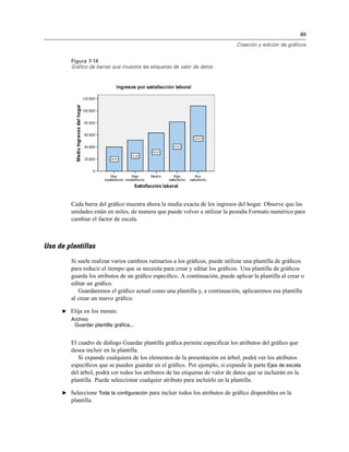 89
Creación y edición de gráficos
Figura 7-14
Gráfico de barras que muestra las etiquetas de valor de datos
Cada barra del gráﬁco muestra ahora la media exacta de los ingresos del hogar. Observe que las
unidades están en miles, de manera que puede volver a utilizar la pestaña Formato numérico para
cambiar el factor de escala.
Uso de plantillas
Si suele realizar varios cambios rutinarios a los gráﬁcos, puede utilizar una plantilla de gráﬁcos
para reducir el tiempo que se necesita para crear y editar los gráﬁcos. Una plantilla de gráﬁcos
guarda los atributos de un gráﬁco especíﬁco. A continuación, puede aplicar la plantilla al crear o
editar un gráﬁco.
Guardaremos el gráﬁco actual como una plantilla y, a continuación, aplicaremos esa plantilla
al crear un nuevo gráﬁco.
E Elija en los menús:
Archivo
Guardar plantilla gráfica...
El cuadro de diálogo Guardar plantilla gráﬁca permite especiﬁcar los atributos del gráﬁco que
desea incluir en la plantilla.
Si expande cualquiera de los elementos de la presentación en árbol, podrá ver los atributos
especíﬁcos que se pueden guardar en el gráﬁco. Por ejemplo, si expande la parte Ejes de escala
del árbol, podrá ver todos los atributos de las etiquetas de valor de datos que se incluirán en la
plantilla. Puede seleccionar cualquier atributo para incluirlo en la plantilla.
E Seleccione Toda la configuración para incluir todos los atributos de gráﬁco disponibles en la
plantilla.
 