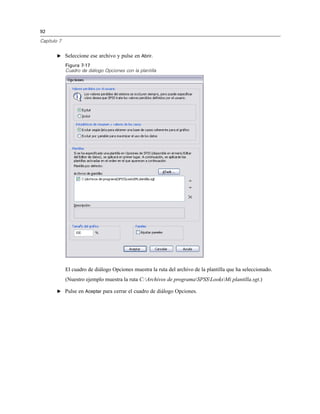 92
Capítulo 7
E Seleccione ese archivo y pulse en Abrir.
Figura 7-17
Cuadro de diálogo Opciones con la plantilla
El cuadro de diálogo Opciones muestra la ruta del archivo de la plantilla que ha seleccionado.
(Nuestro ejemplo muestra la ruta C:Archivos de programaSPSSLooksMi plantilla.sgt.)
E Pulse en Aceptar para cerrar el cuadro de diálogo Opciones.
 