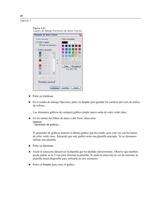 96
Capítulo 7
Figura 7-21
Cuadro de diálogo Elemento de datos Colores
E Pulse en Continuar.
E En el cuadro de diálogo Opciones, pulse en Aceptar para guardar los cambios del ciclo de estilos
de colores.
Los elementos gráﬁcos de cualquier gráﬁco simple nuevo serán de color verde claro.
E En los menús del Editor de datos o del Visor, seleccione:
Gráficos
Generador de gráficos...
El generador de gráﬁcos muestra el último gráﬁco que ha creado, pero esta vez con las barras
de color verde claro. Recuerde que este gráﬁco tenía una plantilla asociada. Ya no deseamos
utilizar esta plantilla.
E Pulse en Opciones.
E Anule la selección (desactive) la plantilla que ha añadido anteriormente. Observe que también
puede pulsar en la X roja para eliminar la plantilla. Si anula la selección en vez de eliminar, la
plantilla estará disponible para utilizarla en otro momento.
E Pulse en Aceptar para crear el gráﬁco.
 