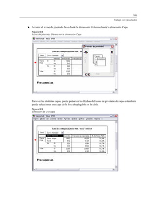 105
Trabajo con resultados
E Arrastre el icono de pivotado Sexo desde la dimensión Columna hasta la dimensión Capa.
Figura 8-8
Icono de pivotado Género en la dimensión Capa
Para ver las distintas capas, puede pulsar en las ﬂechas del icono de pivotado de capas o también
puede seleccionar una capa de la lista desplegable en la tabla.
Figura 8-9
Selección de una capa
 