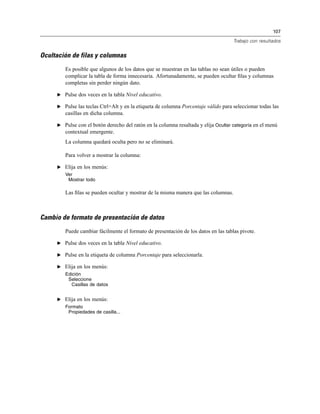 107
Trabajo con resultados
Ocultación de filas y columnas
Es posible que algunos de los datos que se muestran en las tablas no sean útiles o pueden
complicar la tabla de forma innecesaria. Afortunadamente, se pueden ocultar ﬁlas y columnas
completas sin perder ningún dato.
E Pulse dos veces en la tabla Nivel educativo.
E Pulse las teclas Ctrl+Alt y en la etiqueta de columna Porcentaje válido para seleccionar todas las
casillas en dicha columna.
E Pulse con el botón derecho del ratón en la columna resaltada y elija Ocultar categoría en el menú
contextual emergente.
La columna quedará oculta pero no se eliminará.
Para volver a mostrar la columna:
E Elija en los menús:
Ver
Mostrar todo
Las ﬁlas se pueden ocultar y mostrar de la misma manera que las columnas.
Cambio de formato de presentación de datos
Puede cambiar fácilmente el formato de presentación de los datos en las tablas pivote.
E Pulse dos veces en la tabla Nivel educativo.
E Pulse en la etiqueta de columna Porcentaje para seleccionarla.
E Elija en los menús:
Edición
Seleccione
Casillas de datos
E Elija en los menús:
Formato
Propiedades de casilla...
 