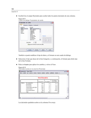 108
Capítulo 8
E Escriba 0 en el campo Decimales para ocultar todos los puntos decimales de esta columna.
Figura 8-11
Cuadro de diálogo Propiedades de casilla
También se puede modiﬁcar el tipo de datos y el formato en este cuadro de diálogo.
E Seleccione el tipo que desee de la lista Categoría y a continuación, el formato para dicho tipo
de la lista Formato.
E Pulse en Aceptar para aplicar los cambios y volver al Visor.
Figura 8-12
Decimales ocultos en la columna Porcentaje
Los decimales quedarán ocultos en la columna Porcentaje.
 