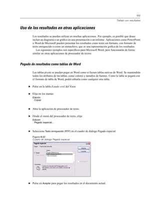 117
Trabajo con resultados
Uso de los resultados en otras aplicaciones
Los resultados se pueden utilizar en muchas aplicaciones. Por ejemplo, es posible que desee
incluir un diagrama o un gráﬁco en una presentación o un informe. Aplicaciones como PowerPoint
o Word de Microsoft pueden presentar los resultados como texto sin formato, con formato de
texto enriquecido o como un metarchivo, que es una representación gráﬁca de los resultados.
Los siguientes ejemplos son especíﬁcos para Microsoft Word, pero funcionarán de forma
similar en otras aplicaciones de procesador de textos.
Pegado de resultados como tablas de Word
Las tablas pivote se pueden pegar en Word como si fuesen tablas nativas de Word. Se mantendrán
todos los atributos de las tablas, como colores y tamaños de fuentes. Como la tabla se pegará con
el formato de tabla de Word, podrá editarla como cualquier otra tabla.
E Pulse en la tabla Estado civil del Visor.
E Elija en los menús:
Edición
Copiar
E Abra la aplicación de procesador de texto.
E Desde el menú del procesador de texto, elija:
Edición
Pegado especial...
E Seleccione Texto enriquecido (RTF) en el cuadro de diálogo Pegado especial.
Figura 8-22
Cuadro de diálogo Pegado especial
E Pulse en Aceptar para pegar los resultados en el documento actual.
 