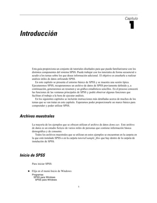 Capítulo
1
Introducción
Esta guía proporciona un conjunto de tutoriales diseñados para que pueda familiarizarse con los
distintos componentes del sistema SPSS. Puede trabajar con los tutoriales de forma secuencial o
acudir a los temas sobre los que desea información adicional. El objetivo es enseñarle a realizar
análisis útiles de datos utilizando SPSS.
En este capítulo se presenta el entorno básico de SPSS y se muestra una sesión típica.
Ejecutaremos SPSS, recuperaremos un archivo de datos de SPSS previamente deﬁnido y, a
continuación, generaremos un resumen y un gráﬁco estadísticos sencillos. En el proceso conocerá
las funciones de las ventanas principales de SPSS y podrá observar algunas funciones que
facilitan el trabajo a la hora de ejecutar análisis.
En los siguientes capítulos se incluirán instrucciones más detalladas acerca de muchos de los
temas que se van tratar en este capítulo. Esperamos poder proporcionarle un marco básico para
comprender y poder utilizar SPSS.
Archivos muestrales
La mayoría de los ejemplos que se ofrecen utilizan el archivo de datos demo.sav. Este archivo
de datos es un estudio ﬁcticio de varios miles de personas que contiene información básica
demográﬁca y de consumo.
Todos los archivos muestrales que se utilizan en estos ejemplos se encuentran en la carpeta en
la que está instalado SPSS o en la carpeta tutorialsample_ﬁles que hay dentro de la carpeta de
instalación de SPSS.
Inicio de SPSS
Para iniciar SPSS:
E Elija en el menú Inicio de Windows:
Programas
SPSS para Windows
SPSS para Windows
1
 