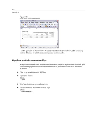 118
Capítulo 8
Figura 8-23
Tabla pivote mostrada en Word
La tabla aparecerá en el documento. Puede aplicar un formato personalizado, edita los datos y
cambiar el tamaño de la tabla para que se ajuste a sus necesidades.
Pegado de resultados como metarchivos
Al pegar los resultados como metarchivos se mantendrá el aspecto original de los resultados, pero
los resultados pegados se convertirán en una imagen de gráﬁcos vectoriales en el documento
de destino.
E Pulse en la tabla Estado civil del Visor.
E Elija en los menús:
Edición
Copiar
E Abra la aplicación de procesador de texto.
E Desde el menú del procesador de texto, elija:
Edición
Pegado especial...
 