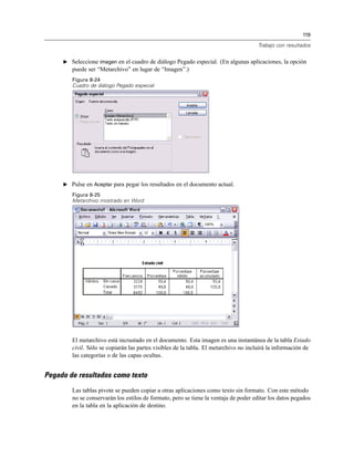 119
Trabajo con resultados
E Seleccione imagen en el cuadro de diálogo Pegado especial. (En algunas aplicaciones, la opción
puede ser “Metarchivo” en lugar de “Imagen”.)
Figura 8-24
Cuadro de diálogo Pegado especial
E Pulse en Aceptar para pegar los resultados en el documento actual.
Figura 8-25
Metarchivo mostrado en Word
El metarchivo está incrustado en el documento. Esta imagen es una instantánea de la tabla Estado
civil. Sólo se copiarán las partes visibles de la tabla. El metarchivo no incluirá la información de
las categorías o de las capas ocultas.
Pegado de resultados como texto
Las tablas pivote se pueden copiar a otras aplicaciones como texto sin formato. Con este método
no se conservarán los estilos de formato, pero se tiene la ventaja de poder editar los datos pegados
en la tabla en la aplicación de destino.
 