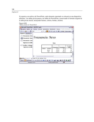 126
Capítulo 8
Si exporta a un archivo de PowerPoint, cada elemento exportado se colocará en una diapositiva
diferente. Las tablas pivote pasan a ser tablas de PowerPoint, conservando el formato original de
la tabla pivote inicial, incluyendo fuentes, colores, bordes, etcétera.
Figura 8-33
Tablas pivote en PowerPoint
 