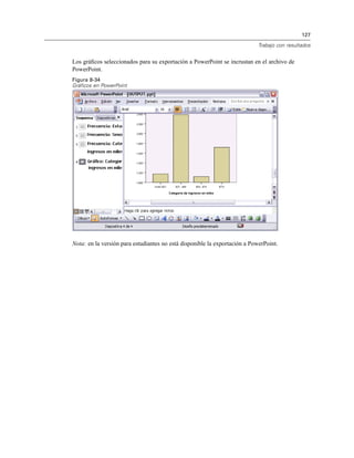 127
Trabajo con resultados
Los gráﬁcos seleccionados para su exportación a PowerPoint se incrustan en el archivo de
PowerPoint.
Figura 8-34
Gráficos en PowerPoint
Nota: en la versión para estudiantes no está disponible la exportación a PowerPoint.
 