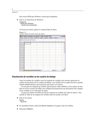 2
Capítulo 1
Para iniciar SPSS para Windows versión para estudiantes:
E Elija en el menú Inicio de Windows:
Programas
SPSS para Windows
Versión para estudiantes
Al iniciar una sesión, aparece la ventana Editor de datos.
Figura 1-1
Ventana Editor de datos (Vista de datos)
Visualización de variables en los cuadros de diálogo
Tanto los nombres de variables como las etiquetas de variables más extensas aparecerán en
cuadros de lista dentro de los cuadros de diálogo. Las variables de los cuadros de lista se pueden
ordenar alfabéticamente o por la posición que tienen en el archivo.
En esta guía, las etiquetas de variables aparecerán por orden alfabético en los cuadros de lista.
Para los nuevos usuarios de SPSS, esta conﬁguración proporciona una descripción más completa
de las variables en un orden fácil de seguir.
El ajuste por defecto de SPSS muestra las etiquetas de variables por orden de archivo. Para
cambiar el orden de las etiquetas de variables antes de acceder a los datos:
E Elija en los menús:
Edición
Opciones...
E En la pestaña General, seleccione Mostrar etiquetas en el grupo Listas de variables.
E Seleccione Alfabético.
 