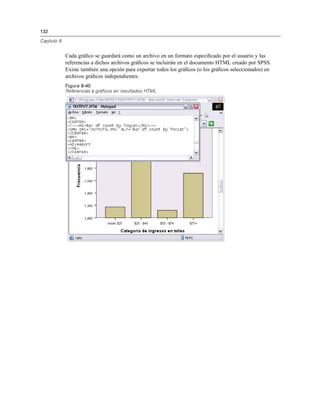 132
Capítulo 8
Cada gráﬁco se guardará como un archivo en un formato especiﬁcado por el usuario y las
referencias a dichos archivos gráﬁcos se incluirán en el documento HTML creado por SPSS.
Existe también una opción para exportar todos los gráﬁcos (o los gráﬁcos seleccionados) en
archivos gráﬁcos independientes.
Figura 8-40
Referencias a gráficos en resultados HTML
 
