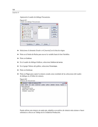 134
Capítulo 9
Aparecerá el cuadro de diálogo Frecuencias.
Figura 9-1
Cuadro de diálogo Frecuencias
E Seleccione el elemento Estado civil [marital] en la lista de origen.
E Pulse en el botón de ﬂecha para mover la variable hasta la lista Variables.
E Pulse en Gráficos.
E En el cuadro de diálogo Gráﬁcos, seleccione Gráficos de barras.
E En el grupo Valores del gráﬁco, seleccione Porcentajes.
E Pulse en Continuar.
E Pulse en Pegar para copiar la sintaxis creada como resultado de las selecciones del cuadro
de diálogo en el Editor de sintaxis.
Figura 9-2
Sintaxis de frecuencias
Puede utilizar esta sintaxis sin nada más, añadirla a un archivo de sintaxis más extenso o hacer
referencia a ella en un Trabajo de la Unidad de Producción.
 