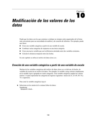 Capítulo
10
Modificación de los valores de los
datos
Puede que los datos con los que comience a trabajar no siempre estén organizados de la forma
más conveniente para sus necesidades de análisis y de creación de informes. Por ejemplo, puede
que desee:
Crear una variable categórica a partir de una variable de escala.
Combinar varias categorías de respuesta en una única categoría.
Crear una nueva variable que sea la diferencia calculada entre dos variables existentes.
Calcular la distancia temporal entre dos fechas.
En este capítulo se utiliza el archivo de datos demo.sav.
Creación de una variable categórica a partir de una variable de escala
Muchas de las variables categóricas del archivo de datos demo.sav se derivan, de hecho, de
variables de escala de ese archivo de datos. Por ejemplo, la variable cating consiste simplemente
en la variable ingres agrupada en cuatro categorías. Esta variable categórica emplea los valores
enteros 1–4 para representar las categorías de ingresos siguientes: menos de 25, 25–49, 50–74 y
75 o superiores.
Para crear la variable categórica ingcat:
E Seleccione en los menús de la ventana Editor de datos:
Transformar
Agrupación visual...
138
 