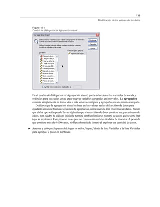 139
Modificación de los valores de los datos
Figura 10-1
Cuadro de diálogo inicial Agrupación visual
En el cuadro de diálogo inicial Agrupación visual, puede seleccionar las variables de escala y
ordinales para las cuales desee crear nuevas variables agrupadas en intervalos. La agrupación
consiste simplemente en tomar dos o más valores contiguos y agruparlos en una misma categoría.
Debido a que la agrupación visual se basa en los valores reales del archivo de datos para
ayudarle a realizar buenas elecciones de agrupación, antes necesita leer el archivo de datos. Puesto
que dicha operación puede llevar algún tiempo si su archivo de datos contiene un gran número de
casos, este cuadro de diálogo inicial le permite también limitar el número de casos que se debe leer
(que se exploran). Este proceso no es preciso con nuestro archivo de datos de muestra. A pesar de
que contiene más de 6.000 casos, no lleva demasiado tiempo el explorar esa cantidad de casos.
E Arrastre y coloque Ingresos del hogar en miles [ingres] desde la lista Variables a la lista Variables
para agrupar, y pulse en Continuar.
 
