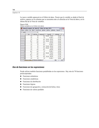 146
Capítulo 10
La nueva variable aparecerá en el Editor de datos. Puesto que la variable se añade al ﬁnal de
archivo, aparece en la columna que se encuentra más a la derecha en la Vista de datos y en la
última ﬁla de la Vista de variables.
Figura 10-8
Nueva variable en el Editor de datos
Uso de funciones en las expresiones
Puede utilizar también funciones predeﬁnidas en las expresiones. Hay más de 70 funciones
preincorporadas:
Funciones aritméticas
Funciones estadísticas
Funciones de distribución
Funciones lógicas
Funciones de agregación y extracción de fecha y hora
Funciones de valores perdidos
 