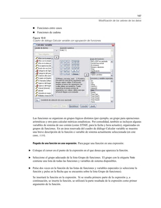 147
Modificación de los valores de los datos
Funciones entre casos
Funciones de cadena
Figura 10-9
Cuadro de diálogo Calcular variable con agrupación de funciones
Las funciones se organizan en grupos lógicos distintos (por ejemplo, un grupo para operaciones
aritméticas y otro para calcular métricas estadísticas. Por comodidad, también se incluyen algunas
variables de sistema de uso común (como $TIME, para la fecha y hora actuales), organizadas en
grupos de funciones. En un área reservada del cuadro de diálogo Calcular variable se muestra
una breve descripción de la función o variable de sistema actualmente seleccionada (en este
caso, SUM).
Pegado de una función en una expresión. Para pegar una función en una expresión:
E Coloque el cursor en el punto de la expresión en el que desea que aparezca la función.
E Seleccione el grupo adecuado de la lista Grupo de funciones. El grupo con la etiqueta Todo
contiene una lista de todas las funciones y variables de sistema disponibles.
E Pulse dos veces en la función de las listas de funciones y variables especiales (o seleccione la
función y pulse en la ﬂecha que se encuentra sobre la lista Grupo de funciones).
Se insertará la función en la expresión. Si se resalta primero parte de la expresión y, a
continuación, se inserta la función, se utilizará la parte resaltada de la expresión como primer
argumento de la función.
 