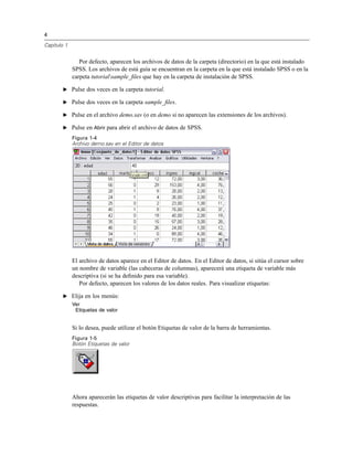4
Capítulo 1
Por defecto, aparecen los archivos de datos de la carpeta (directorio) en la que está instalado
SPSS. Los archivos de está guía se encuentran en la carpeta en la que está instalado SPSS o en la
carpeta tutorialsample_ﬁles que hay en la carpeta de instalación de SPSS.
E Pulse dos veces en la carpeta tutorial.
E Pulse dos veces en la carpeta sample_ﬁles.
E Pulse en el archivo demo.sav (o en demo si no aparecen las extensiones de los archivos).
E Pulse en Abrir para abrir el archivo de datos de SPSS.
Figura 1-4
Archivo demo.sav en el Editor de datos
El archivo de datos aparece en el Editor de datos. En el Editor de datos, si sitúa el cursor sobre
un nombre de variable (las cabeceras de columnas), aparecerá una etiqueta de variable más
descriptiva (si se ha deﬁnido para esa variable).
Por defecto, aparecen los valores de los datos reales. Para visualizar etiquetas:
E Elija en los menús:
Ver
Etiquetas de valor
Si lo desea, puede utilizar el botón Etiquetas de valor de la barra de herramientas.
Figura 1-5
Botón Etiquetas de valor
Ahora aparecerán las etiquetas de valor descriptivas para facilitar la interpretación de las
respuestas.
 