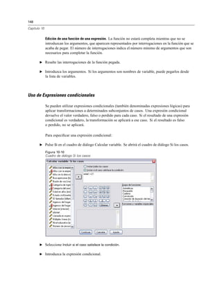 148
Capítulo 10
Edición de una función de una expresión. La función no estará completa mientras que no se
introduzcan los argumentos, que aparecen representados por interrogaciones en la función que se
acaba de pegar. El número de interrogaciones indica el número mínimo de argumentos que son
necesarios para completar la función.
E Resalte las interrogaciones de la función pegada.
E Introduzca los argumentos. Si los argumentos son nombres de variable, puede pegarlos desde
la lista de variables.
Uso de Expresiones condicionales
Se pueden utilizar expresiones condicionales (también denominadas expresiones lógicas) para
aplicar transformaciones a determinados subconjuntos de casos. Una expresión condicional
devuelve el valor verdadero, falso o perdido para cada caso. Si el resultado de una expresión
condicional es verdadero, la transformación se aplicará a ese caso. Si el resultado es falso
o perdido, no se aplicará.
Para especiﬁcar una expresión condicional:
E Pulse Si en el cuadro de diálogo Calcular variable. Se abrirá el cuadro de diálogo Si los casos.
Figura 10-10
Cuadro de diálogo Si los casos
E Seleccione Incluir si el caso satisface la condición.
E Introduzca la expresión condicional.
 