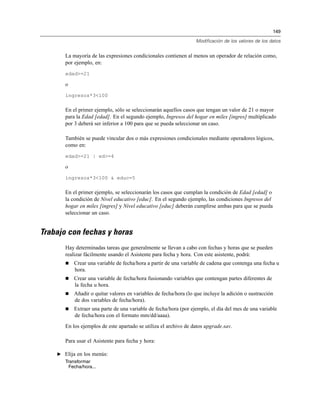 149
Modificación de los valores de los datos
La mayoría de las expresiones condicionales contienen al menos un operador de relación como,
por ejemplo, en:
edad>=21
o
ingresos*3<100
En el primer ejemplo, sólo se seleccionarán aquellos casos que tengan un valor de 21 o mayor
para la Edad [edad]. En el segundo ejemplo, Ingresos del hogar en miles [ingres] multiplicado
por 3 deberá ser inferior a 100 para que se pueda seleccionar un caso.
También se puede vincular dos o más expresiones condicionales mediante operadores lógicos,
como en:
edad>=21 | ed>=4
o
ingresos*3<100 & educ=5
En el primer ejemplo, se seleccionarán los casos que cumplan la condición de Edad [edad] o
la condición de Nivel educativo [educ]. En el segundo ejemplo, las condiciones Ingresos del
hogar en miles [ingres] y Nivel educativo [educ] deberán cumplirse ambas para que se pueda
seleccionar un caso.
Trabajo con fechas y horas
Hay determinadas tareas que generalmente se llevan a cabo con fechas y horas que se pueden
realizar fácilmente usando el Asistente para fecha y hora. Con este asistente, podrá:
Crear una variable de fecha/hora a partir de una variable de cadena que contenga una fecha u
hora.
Crear una variable de fecha/hora fusionando variables que contengan partes diferentes de
la fecha u hora.
Añadir o quitar valores en variables de fecha/hora (lo que incluye la adición o sustracción
de dos variables de fecha/hora).
Extraer una parte de una variable de fecha/hora (por ejemplo, el día del mes de una variable
de fecha/hora con el formato mm/dd/aaaa).
En los ejemplos de este apartado se utiliza el archivo de datos upgrade.sav.
Para usar el Asistente para fecha y hora:
E Elija en los menús:
Transformar
Fecha/hora...
 