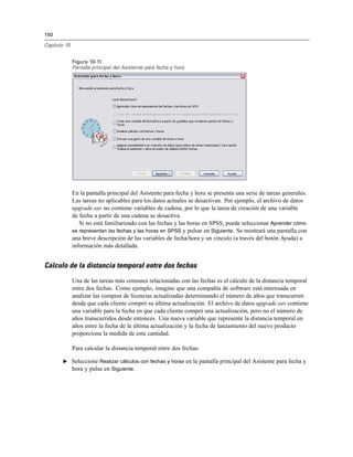 150
Capítulo 10
Figura 10-11
Pantalla principal del Asistente para fecha y hora
En la pantalla principal del Asistente para fecha y hora se presenta una serie de tareas generales.
Las tareas no aplicables para los datos actuales se desactivan. Por ejemplo, el archivo de datos
upgrade.sav no contiene variables de cadena, por lo que la tarea de creación de una variable
de fecha a partir de una cadena se desactiva.
Si no está familiarizado con las fechas y las horas en SPSS, puede seleccionar Aprender cómo
se representan las fechas y las horas en SPSS y pulsar en Siguiente. Se mostrará una pantalla con
una breve descripción de las variables de fecha/hora y un vínculo (a través del botón Ayuda) a
información más detallada.
Cálculo de la distancia temporal entre dos fechas
Una de las tareas más comunes relacionadas con las fechas es el cálculo de la distancia temporal
entre dos fechas. Como ejemplo, imagine que una compañía de software está interesada en
analizar las compras de licencias actualizadas determinando el número de años que transcurren
desde que cada cliente compró su última actualización. El archivo de datos upgrade.sav contiene
una variable para la fecha en que cada cliente compró una actualización, pero no el número de
años transcurridos desde entonces. Una nueva variable que represente la distancia temporal en
años entre la fecha de la última actualización y la fecha de lanzamiento del nuevo producto
proporciona la medida de esta cantidad.
Para calcular la distancia temporal entre dos fechas:
E Seleccione Realizar cálculos con fechas y horas en la pantalla principal del Asistente para fecha y
hora y pulse en Siguiente.
 