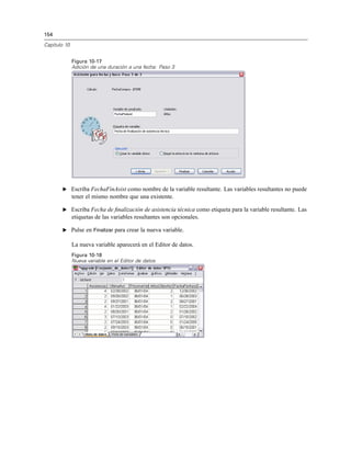 154
Capítulo 10
Figura 10-17
Adición de una duración a una fecha: Paso 3
E Escriba FechaFinAsist como nombre de la variable resultante. Las variables resultantes no puede
tener el mismo nombre que una existente.
E Escriba Fecha de ﬁnalización de asistencia técnica como etiqueta para la variable resultante. Las
etiquetas de las variables resultantes son opcionales.
E Pulse en Finalizar para crear la nueva variable.
La nueva variable aparecerá en el Editor de datos.
Figura 10-18
Nueva variable en el Editor de datos
 