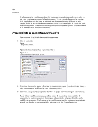 156
Capítulo 11
Si selecciona varias variables de ordenación, los casos se ordenarán de acuerdo con el orden en
que estas variables aparezcan en la lista Ordenar por. En este ejemplo, basado en las entradas
de la lista Ordenar por, los casos se ordenarán por el valor de Ingresos del hogar en miles
[ingres] dentro de las categorías de Edad en años [edad]. Para las variables de cadena, las letras
mayúsculas preceden a las minúsculas correspondientes en orden (por ejemplo, el valor de cadena
Sí es anterior sí en el orden de clasiﬁcación).
Procesamiento de segmentación del archivo
Para segmentar el archivo de datos en diferentes grupos:
E Elija en los menús:
Datos
Segmentar archivo...
Aparecerá el cuadro de diálogo Segmentar archivo.
Figura 11-2
Cuadro de diálogo Segmentar archivo
E Seleccione Comparar los grupos u Organizar los resultados por grupos. (Los ejemplos que siguen a
estos pasos muestran las diferencias entre estas dos opciones.)
E Seleccione Sexo [sexo] para segmentar el archivo en grupos independientes para estas variables.
Puede utilizar variables numéricas, de cadena corta y de cadena larga como variables de
agrupación. Se realizará un análisis distinto para cada uno de los subgrupos deﬁnidos por las
variables de agrupación. Si selecciona varias variables de agrupación, los casos se agruparán de
acuerdo con el orden en que estas variables aparezcan en la lista Grupos basados en.
 
