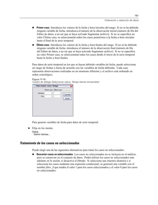 161
Ordenación y selección de datos
Primer caso. Introduzca los valores de la fecha y hora iniciales del rango. Si no se ha deﬁnido
ninguna variable de fecha, introduzca el número de la observación inicial (número de ﬁla del
Editor de datos, a no ser que se haya activado Segmentar archivo). Si no se especiﬁca un
valor Último caso, se seleccionarán todos los casos posteriores a la fecha u hora iniciales
hasta el ﬁnal de la serie temporal.
Último caso. Introduzca los valores de la fecha y hora ﬁnales del rango. Si no se ha deﬁnido
ninguna variable de fecha, introduzca el número de la observación ﬁnal (número de ﬁla
del Editor de datos, a no ser que se haya activado Segmentar archivo). Si no se especiﬁca
un valor Primer caso, se seleccionarán todos los casos desde el inicio de la serie temporal
hasta la fecha u hora ﬁnales.
Para datos de serie temporal en los que se hayan deﬁnido variables de fecha, puede seleccionar
un rango de fechas u horas de acuerdo con las variables de fecha deﬁnidas. Cada caso
representa observaciones realizadas en un momento diferente y el archivo está ordenado en
orden cronológico.
Figura 11-10
Cuadro de diálogo Seleccionar casos: Rango (series temporales)
Para generar variables de fecha para datos de serie temporal:
E Elija en los menús:
Datos
Definir fechas...
Tratamiento de los casos no seleccionados
Puede elegir una de las siguientes alternativas para tratar los casos no seleccionados:
Descartar casos no seleccionados. Los casos no seleccionados no se incluyen en el análisis,
pero se conservan en el conjunto de datos. Podrá utilizar los casos no seleccionados más
adelante en la sesión, si desactiva el ﬁltrado. Si selecciona una muestra aleatoria o si
selecciona los casos mediante una expresión condicional, se generará una variable con el
nombre ﬁlter_$ que tendrá el valor 1 para los casos seleccionados y el valor 0 para los casos
no seleccionados.
 