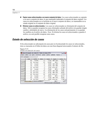 162
Capítulo 11
Copiar casos seleccionados a un nuevo conjunto de datos. Los casos seleccionados se copiarán
a un nuevo conjunto de datos, lo que mantendrá inalterado el conjunto de datos original. Los
casos no seleccionados no se incluirán en el nuevo conjunto de datos y se mantendrán en su
estado original en el conjunto de datos original.
Eliminar casos no seleccionados. Los casos no seleccionados se eliminarán del conjunto de
datos. Sólo se pueden recuperar los casos eliminados saliendo del archivo sin guardar ningún
cambio y abriéndolo de nuevo. La eliminación de los casos será permanente si se guardan
los cambios en el archivo de datos. Nota: Si elimina los casos no seleccionados y guarda el
archivo, no será posible recuperar estos casos.
Estado de selección de casos
Si ha seleccionado un subconjunto de casos pero no ha descartado los casos no seleccionados,
éstos se marcarán en el Editor de datos con una línea diagonal atravesando el número de ﬁla.
Figura 11-11
Estado de selección de casos
 