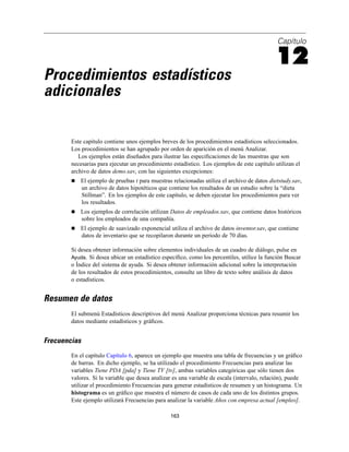Capítulo
12
Procedimientos estadísticos
adicionales
Este capítulo contiene unos ejemplos breves de los procedimientos estadísticos seleccionados.
Los procedimientos se han agrupado por orden de aparición en el menú Analizar.
Los ejemplos están diseñados para ilustrar las especiﬁcaciones de las muestras que son
necesarias para ejecutar un procedimiento estadístico. Los ejemplos de este capítulo utilizan el
archivo de datos demo.sav, con las siguientes excepciones:
El ejemplo de pruebas t para muestras relacionadas utiliza el archivo de datos dietstudy.sav,
un archivo de datos hipotéticos que contiene los resultados de un estudio sobre la “dieta
Stillman”. En los ejemplos de este capítulo, se deben ejecutar los procedimientos para ver
los resultados.
Los ejemplos de correlación utilizan Datos de empleados.sav, que contiene datos históricos
sobre los empleados de una compañía.
El ejemplo de suavizado exponencial utiliza el archivo de datos inventor.sav, que contiene
datos de inventario que se recopilaron durante un período de 70 días.
Si desea obtener información sobre elementos individuales de un cuadro de diálogo, pulse en
Ayuda. Si desea ubicar un estadístico especíﬁco, como los percentiles, utilice la función Buscar
o Índice del sistema de ayuda. Si desea obtener información adicional sobre la interpretación
de los resultados de estos procedimientos, consulte un libro de texto sobre análisis de datos
o estadísticos.
Resumen de datos
El submenú Estadísticos descriptivos del menú Analizar proporciona técnicas para resumir los
datos mediante estadísticos y gráﬁcos.
Frecuencias
En el capítulo Capítulo 6, aparece un ejemplo que muestra una tabla de frecuencias y un gráﬁco
de barras. En dicho ejemplo, se ha utilizado el procedimiento Frecuencias para analizar las
variables Tiene PDA [pda] y Tiene TV [tv], ambas variables categóricas que sólo tienen dos
valores. Si la variable que desea analizar es una variable de escala (intervalo, relación), puede
utilizar el procedimiento Frecuencias para generar estadísticos de resumen y un histograma. Un
histograma es un gráﬁco que muestra el número de casos de cada uno de los distintos grupos.
Este ejemplo utilizará Frecuencias para analizar la variable Años con empresa actual [empleo].
163
 