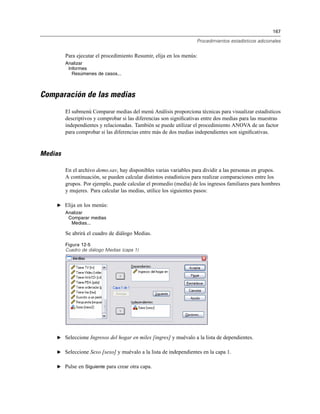 167
Procedimientos estadísticos adicionales
Para ejecutar el procedimiento Resumir, elija en los menús:
Analizar
Informes
Resúmenes de casos...
Comparación de las medias
El submenú Comparar medias del menú Análisis proporciona técnicas para visualizar estadísticos
descriptivos y comprobar si las diferencias son signiﬁcativas entre dos medias para las muestras
independientes y relacionadas. También se puede utilizar el procedimiento ANOVA de un factor
para comprobar si las diferencias entre más de dos medias independientes son signiﬁcativas.
Medias
En el archivo demo.sav, hay disponibles varias variables para dividir a las personas en grupos.
A continuación, se pueden calcular distintos estadísticos para realizar comparaciones entre los
grupos. Por ejemplo, puede calcular el promedio (media) de los ingresos familiares para hombres
y mujeres. Para calcular las medias, utilice los siguientes pasos:
E Elija en los menús:
Analizar
Comparar medias
Medias...
Se abrirá el cuadro de diálogo Medias.
Figura 12-5
Cuadro de diálogo Medias (capa 1)
E Seleccione Ingresos del hogar en miles [ingres] y muévalo a la lista de dependientes.
E Seleccione Sexo [sexo] y muévalo a la lista de independientes en la capa 1.
E Pulse en Siguiente para crear otra capa.
 